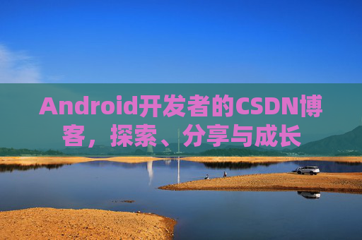 Android开发者的CSDN博客,探索、分享与成长